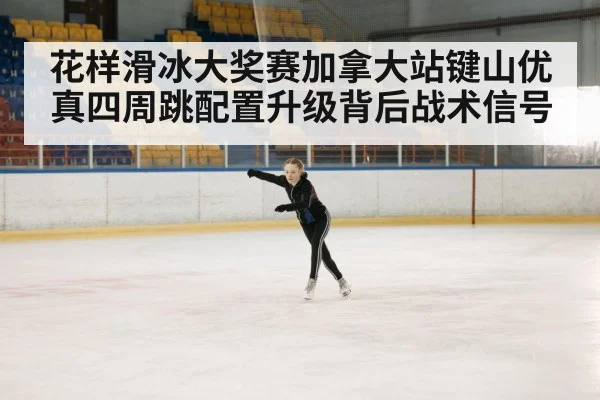 花样滑冰大奖赛加拿大站键山优真四周跳配置升级背后战术信号