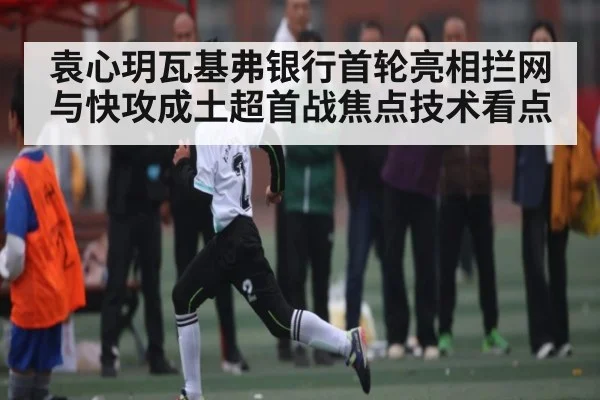 袁心玥瓦基弗银行首轮亮相拦网与快攻成土超首战焦点技术看点