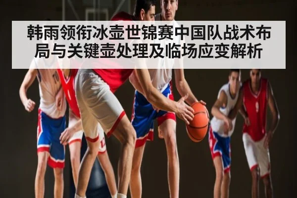 韩雨领衔冰壶世锦赛中国队战术布局与关键壶处理及临场应变解析