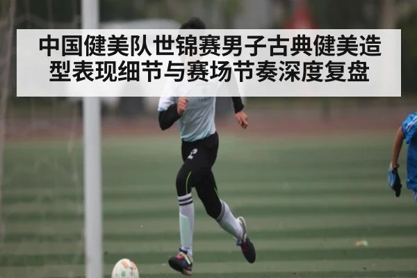 中国健美队世锦赛男子古典健美造型表现细节与赛场节奏深度复盘
